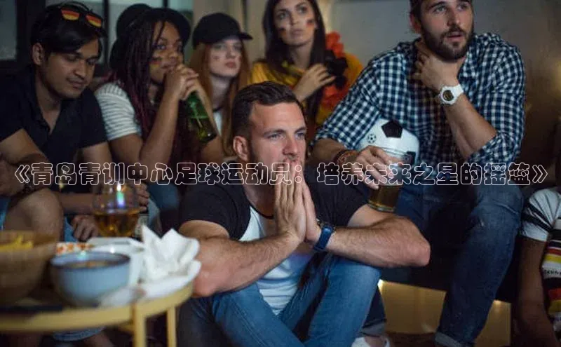 新长征app下载ARGA公司《青岛青训中心足球运动员：培养未来之星的摇篮》