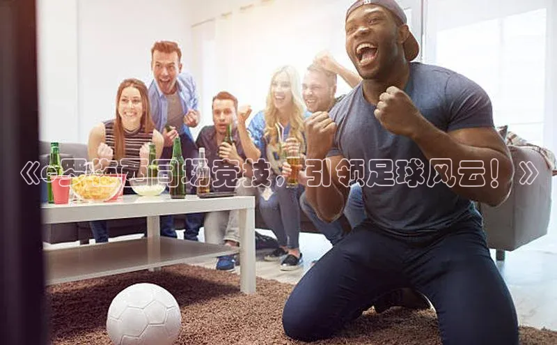 长征娱乐每日互动《c罗梅西同场竞技，引领足球风云！》