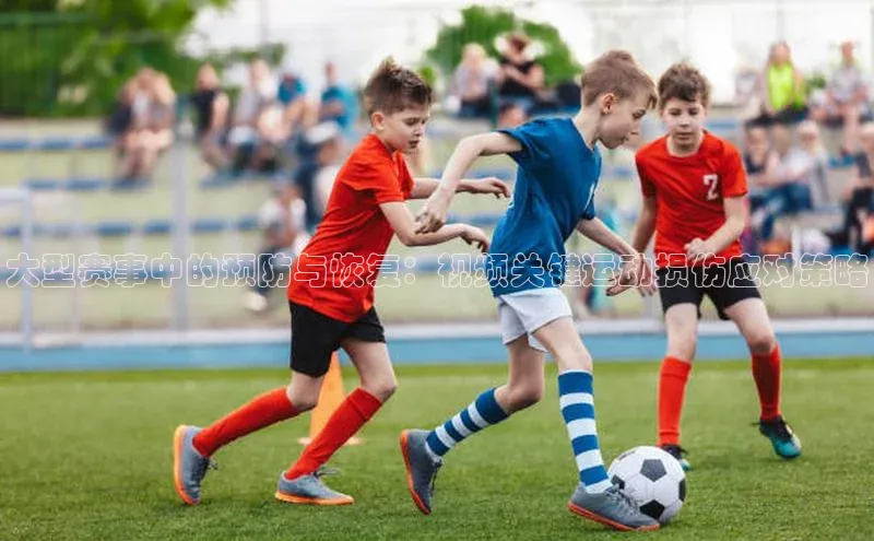 长征娱乐APP注册入口百度人工翻译大型赛事中的预防与恢复：视频关键运动损伤应对策略