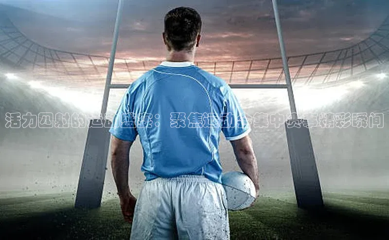 长征娱乐登录入口官方网站百度 H5活力四射的运动盛宴：聚焦运动会集中赛事精彩瞬间