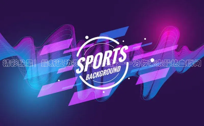 精彩纷呈！最新运动赛事新闻播报——为你带来最热血瞬间