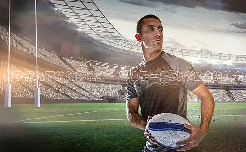 亲子视角下的精彩赛事：与孩子一起感受运动的魅力