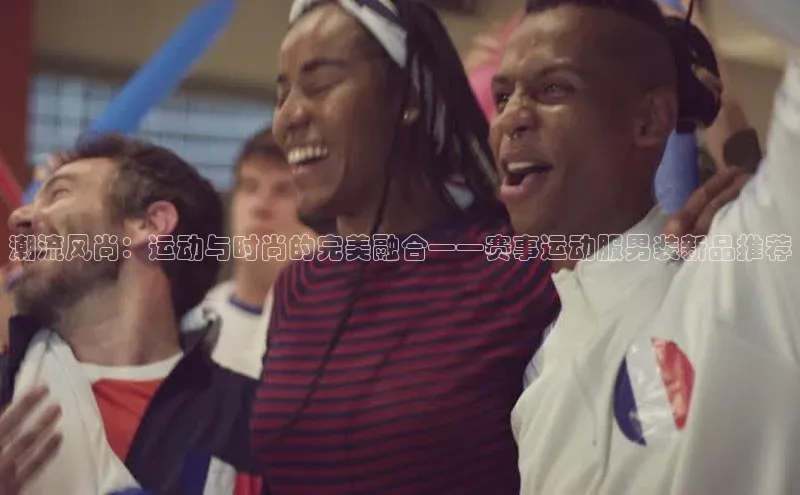 潮流风尚：运动与时尚的完美融合——赛事运动服男装新品推荐
