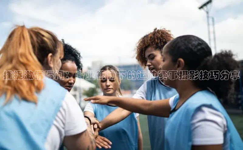 捕捉激情瞬间：专业视角下的运动赛事摄影技巧分享
